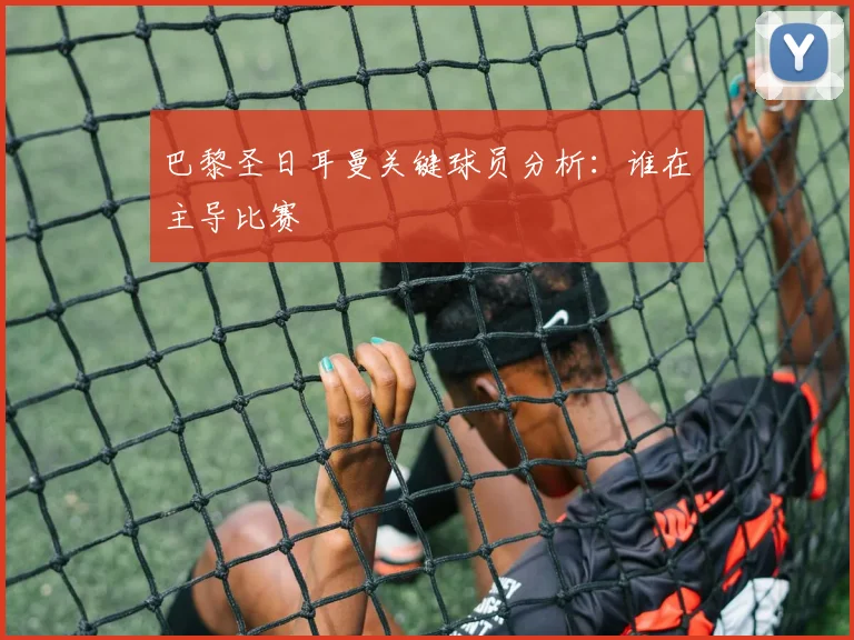 巴黎圣日耳曼关键球员分析：谁在主导比赛