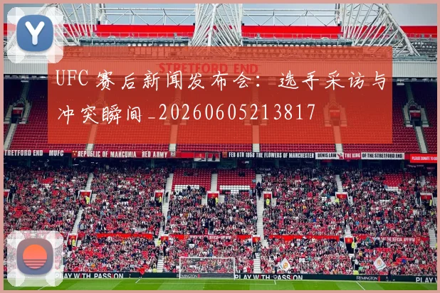 UFC 赛后新闻发布会：选手采访与冲突瞬间_20260605213817