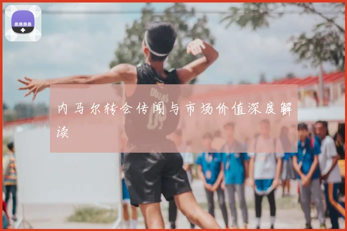 内马尔转会传闻与市场价值深度解读