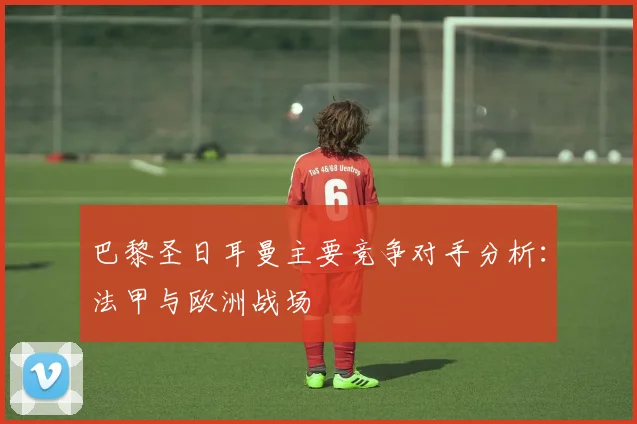 巴黎圣日耳曼主要竞争对手分析：法甲与欧洲战场