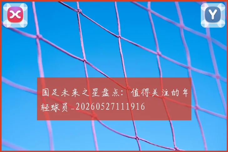 国足未来之星盘点：值得关注的年轻球员_20260527111916