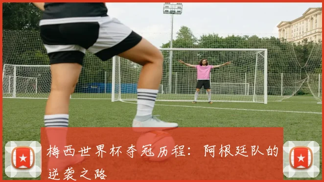 梅西世界杯夺冠历程：阿根廷队的逆袭之路