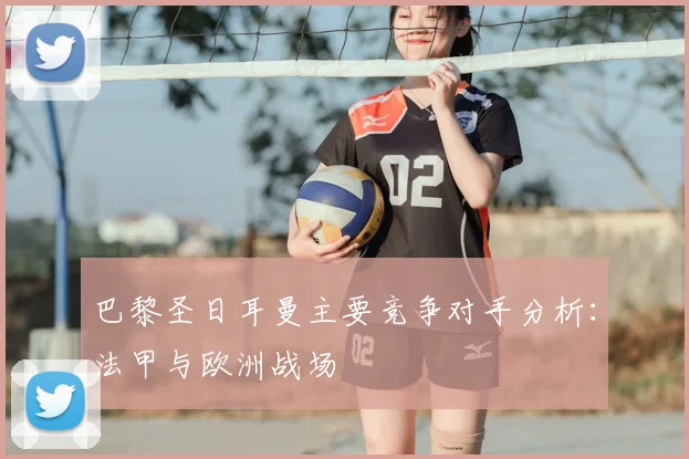 巴黎圣日耳曼主要竞争对手分析：法甲与欧洲战场