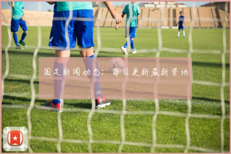 国足新闻动态：每日更新最新资讯