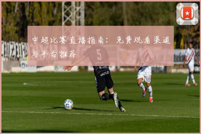中超比赛直播指南：免费观看渠道与平台推荐