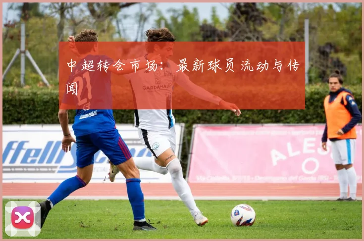 中超转会市场：最新球员流动与传闻