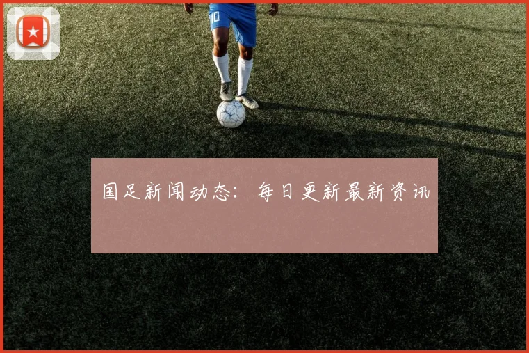 国足新闻动态：每日更新最新资讯