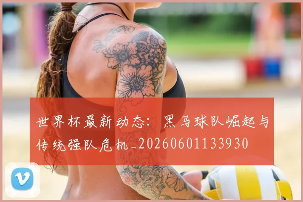 世界杯最新动态：黑马球队崛起与传统强队危机_20260601133930