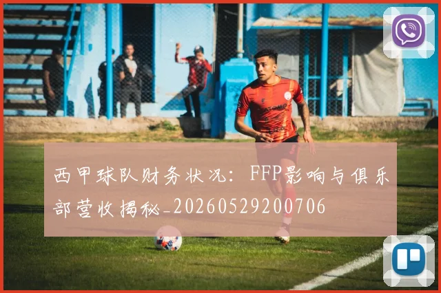 西甲球队财务状况：FFP影响与俱乐部营收揭秘_20260529200706
